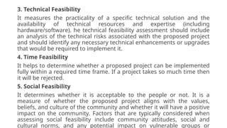 3. Technical Feasibility
It measures the practicality of a specific technical solution and the
availability of technical resources and expertise (including
hardware/software). he technical feasibility assessment should include
an analysis of the technical risks associated with the proposed project
and should identify any necessary technical enhancements or upgrades
that would be required to implement it.
4. Time Feasibility
It helps to determine whether a proposed project can be implemented
fully within a required time frame. If a project takes so much time then
it will be rejected.
5. Social Feasibility
It determines whether it is acceptable to the people or not. It is a
measure of whether the proposed project aligns with the values,
beliefs, and culture of the community and whether it will have a positive
impact on the community. Factors that are typically considered when
assessing social feasibility include community attitudes, social and
cultural norms, and any potential impact on vulnerable groups or
 
