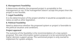 6. Management Feasibility
It determines whether the proposed project is acceptable to the
management or not. If the management doesn't accept the project then the
project is non feasible.
7. Legal Feasibility
It is the determination of the project whether it would be acceptable to act,
status as well as other legislation.
8. Political Feasibility
Need to determine whether the proposed system or project is favorable to
the political situation and conditions.
Project approval
The outcome of the feasibility is the recommendation of a new system
proposal. This new information system proposal is to be sanctioned by the
higher decision support group. The sanctioned project is only started to
implement for system analysis.
 