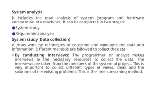 System analysis
It includes the total analysis of system (program and hardware
composition of a machine). It can be completed in two stages:
●System study
●Requirement analysis
System study (Data collection)
It deals with the techniques of collecting and validating the data and
information. Different methods are followed to collect the data.
oBy conducting interviews: The programmer or analyst makes
interviews to the necessary resources to collect the data. The
interviews are taken from the members of the system of project. This is
very important to collect different types of views, ideas and the
solutions of the existing problems. This is the time consuming method.
 