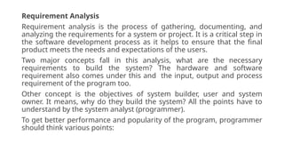 Requirement Analysis
Requirement analysis is the process of gathering, documenting, and
analyzing the requirements for a system or project. It is a critical step in
the software development process as it helps to ensure that the final
product meets the needs and expectations of the users.
Two major concepts fall in this analysis, what are the necessary
requirements to build the system? The hardware and software
requirement also comes under this and the input, output and process
requirement of the program too.
Other concept is the objectives of system builder, user and system
owner. It means, why do they build the system? All the points have to
understand by the system analyst (programmer).
To get better performance and popularity of the program, programmer
should think various points:
 
