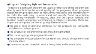 ●Program Designing Style and Presentation
To develop a particular program the layout or structure of the program can
directly contribute to the overall quality of the programs. Good program
design follows principles such as modularity, readability, and maintainability
to make the code easy to understand and modify. Good presentation
involves using consistent formatting, clear and descriptive variable and
function names, and proper commenting to enhance readability. These are
important to improve the overall quality of the software.
●The use of long meaningful identifiers for the program like constants,
variables and sub-programs.
●The structure of programming code must be highlighted.
●The use of appropriate program structure.
●The programs must provide effective result and should occupy minimum
memory space.
●Comments section to explain what is being done and how it is done.
 