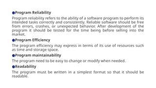 ●Program Reliability
Program reliability refers to the ability of a software program to perform its
intended tasks correctly and consistently. Reliable software should be free
from errors, crashes, or unexpected behavior. After development of the
program it should be tested for the time being before selling into the
market.
●Program Efficiency
The program efficiency may express in terms of its use of resources such
as time and storage space.
●Program maintainability
The program need to be easy to change or modify when needed.
●Readability
The program must be written in a simplest format so that it should be
readable.
 