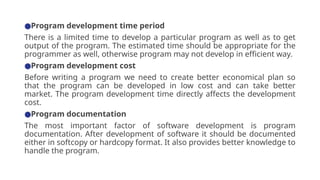 ●Program development time period
There is a limited time to develop a particular program as well as to get
output of the program. The estimated time should be appropriate for the
programmer as well, otherwise program may not develop in efficient way.
●Program development cost
Before writing a program we need to create better economical plan so
that the program can be developed in low cost and can take better
market. The program development time directly affects the development
cost.
●Program documentation
The most important factor of software development is program
documentation. After development of software it should be documented
either in softcopy or hardcopy format. It also provides better knowledge to
handle the program.
 
