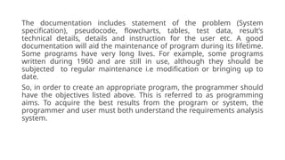 The documentation includes statement of the problem (System
specification), pseudocode, flowcharts, tables, test data, result’s
technical details, details and instruction for the user etc. A good
documentation will aid the maintenance of program during its lifetime.
Some programs have very long lives. For example, some programs
written during 1960 and are still in use, although they should be
subjected to regular maintenance i.e modification or bringing up to
date.
So, in order to create an appropriate program, the programmer should
have the objectives listed above. This is referred to as programming
aims. To acquire the best results from the program or system, the
programmer and user must both understand the requirements analysis
system.
 