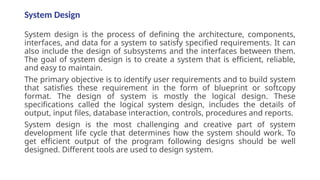 System Design
System design is the process of defining the architecture, components,
interfaces, and data for a system to satisfy specified requirements. It can
also include the design of subsystems and the interfaces between them.
The goal of system design is to create a system that is efficient, reliable,
and easy to maintain.
The primary objective is to identify user requirements and to build system
that satisfies these requirement in the form of blueprint or softcopy
format. The design of system is mostly the logical design. These
specifications called the logical system design, includes the details of
output, input files, database interaction, controls, procedures and reports.
System design is the most challenging and creative part of system
development life cycle that determines how the system should work. To
get efficient output of the program following designs should be well
designed. Different tools are used to design system.
 