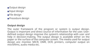 ▪Output design
▪Input design
▪File design
▪Procedure design
Output design
The outer framework of the program or system is output design.
Output is important and direct source of information for the user. User-
defined output design improve the system’s relationship with user and
help in decision-making. The output design is available either on the
paper or the surface of the computer screen. The media used for output
design are: monitor, MICR, OMR, OCR, printers, computer output on
microfilms, audio media etc.
 