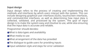 Input design
Input design refers to the process of creating and implementing the
methods and interfaces by which users interact with the system. This can
include designing graphical user interfaces (GUIs), touchscreen interfaces,
and command-line interfaces, as well as determining how input data is
collected, validated, and processed by the system. The goal of input
design is to make the system easy and intuitive to use, while also ensuring
that the input data is accurate and reliable.
Programmer should decides:
●What is data types and availability
●What media to use
●What arrangement of the data has provided
●The dialogue to guide users for providing inputs
●Input validation style and steps for error validation
 