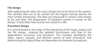File design
After gathering the data, the input design has to be done to the system.
The verified data are to be stored into the logical storing devices for
their further processing. The data are measured in certain units known
as bit and byte. The preparation of database system is known as file
design. It describes how records are stored in a file.
Procedure design
It is concentrated to the steps of the designing of the input, output and
the file design. creating the detailed instructions and flow of the
application's processes and functions. This includes identifying the
steps, inputs, outputs, and decision points of each procedure, and
determining the logical flow and dependencies between procedures.
 