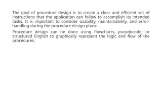 The goal of procedure design is to create a clear and efficient set of
instructions that the application can follow to accomplish its intended
tasks. It is important to consider usability, maintainability, and error-
handling during the procedure design phase.
Procedure design can be done using flowcharts, pseudocode, or
structured English to graphically represent the logic and flow of the
procedures.
 