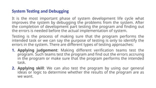 System Testing and Debugging
It is the most important phase of system development life cycle what
improves the system by debugging the problems from the system. After
the completion of development part testing the program and finding out
the errors is needed before the actual implementation of system.
Testing is the process of making sure that the program performs the
intended task or we can say the purpose of testing is only to identify the
errors in the system. There are different types of testing approaches:
1. Applying judgement: Making different verification teams test the
program. Such teams test the program and find out the errors accruing
in the program or make sure that the program performs the intended
task.
2. Applying skill: We can also test the program by using our general
ideas or logic to determine whether the results of the program are as
we want.
 