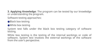 3. Applying Knowledge: The program can be tested by our knowledge
or understanding the program.
Software testing approaches:
●Black box testing
●White box testing
System test falls under the black box testing category of software
testing.
White box testing is the testing of the internal workings or code of
software. System test involves the external workings of the software
from the user’s perspective.
 