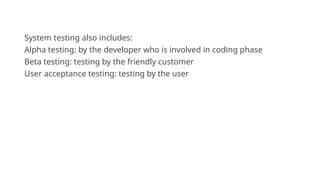 System testing also includes:
Alpha testing: by the developer who is involved in coding phase
Beta testing: testing by the friendly customer
User acceptance testing: testing by the user
 