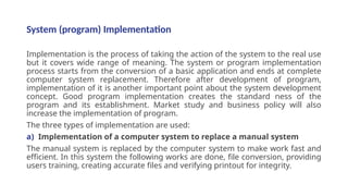 System (program) Implementation
Implementation is the process of taking the action of the system to the real use
but it covers wide range of meaning. The system or program implementation
process starts from the conversion of a basic application and ends at complete
computer system replacement. Therefore after development of program,
implementation of it is another important point about the system development
concept. Good program implementation creates the standard ness of the
program and its establishment. Market study and business policy will also
increase the implementation of program.
The three types of implementation are used:
a) Implementation of a computer system to replace a manual system
The manual system is replaced by the computer system to make work fast and
efficient. In this system the following works are done, file conversion, providing
users training, creating accurate files and verifying printout for integrity.
 