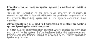 b)Implementation new computer system to replace an existing
system
This is the upgrading of the system or program so seriousness
conversion system is applied otherwise the problems may occur into
the system. Depending upon size of the system conversion time
depends.
c)Implementation of a modified application to replace an existing
system by using the same computer.
it is the easiest implementation method where serious problem may
not come into the system. Before implementation the system operator
training and user training should be provided by the system analyst or
by the programmer.
 
