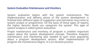 System Evaluation Maintenance and Monitory
System evaluation begins with the system maintenance. The
implementation and delivery phase of the system development is
finished then different types of suggestion and comments may come to
system analyst or programmer. On the basis of these types of reports
the higher decision levels can categories the system. This type of
system analysis is called system evaluation.
Proper maintenance and monitory of program is another important
aspect about the system development concept. Therefore frequent
maintenance and monitoring also needed to gain more popularity
about a program development sectors. After implementation of
program the maintenance begins. It is an iterative process.
 
