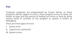 Bugs
Computer programs are programmed by human beings so these
programs will be subject to errors. These program errors or faults are
known as bugs and the process of finding out errors or fault by doing
various kinds of activities to the program or system is known as
debugging.
There are three types of errors
I. Syntax error
II. Logical error (sementic)
III. System errors
 