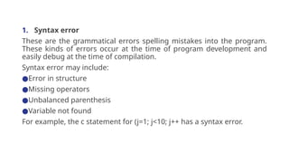 1. Syntax error
These are the grammatical errors spelling mistakes into the program.
These kinds of errors occur at the time of program development and
easily debug at the time of compilation.
Syntax error may include:
●Error in structure
●Missing operators
●Unbalanced parenthesis
●Variable not found
For example, the c statement for (j=1; j<10; j++ has a syntax error.
 