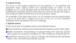 2. Logical errors
The error in the logical sequence of the program or in planning the
program’s logic. Logical errors are complex types of errors in the
program so it is very complex task to find these errors. At the time of
compilation computer doesn’t show any error and we will get the output.
The computer doesn’t know that an error has been made.
For example: if the logic loop is for 1 to 10 numbers but our requirement
is up to 15 then this is logical error (j=1; j<10; j++). In this condition
computer does not display any error message.
3. System errors
Errors occur due to hardware failure and software failure.
●Stack overflows: memory mismatching with respect to given data types
●Buffer mismatch: mismatching of programming file opening system
with respect to computer hardware etc. like config.sys, autoexec.bat etc
●Insufficient memory: Error due to memory mismatching like hardware
defect, ram, mismatching of buffer and file
 