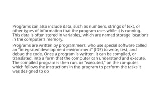 Programs can also include data, such as numbers, strings of text, or
other types of information that the program uses while it is running.
This data is often stored in variables, which are named storage locations
in the computer's memory.
Programs are written by programmers, who use special software called
an "integrated development environment" (IDE) to write, test, and
debug the code. Once a program is written, it can be compiled, or
translated, into a form that the computer can understand and execute.
The compiled program is then run, or "executed," on the computer,
which follows the instructions in the program to perform the tasks it
was designed to do
 