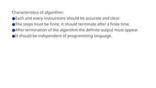 Characteristics of algorithm:
●Each and every instructions should be accurate and clear.
●The steps must be finite, it should terminate after a finite time.
●After termination of the algorithm the definite output must appear.
●It should be independent of programming language.
 