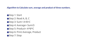 Algorithm to Calculate sum, average and product of three numbers.
●Step 1: Start
●Step 2: Read A, B, C
●Step 3: Sum= A+B+C
●Step 4: Average= Sum/3
●Step 5: Product= A*B*C
●Step 6: Print Average, Product
●Step 7: Stop
 