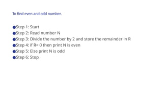 To find even and odd number.
●Step 1: Start
●Step 2: Read number N
●Step 3: Divide the number by 2 and store the remainder in R
●Step 4: if R= 0 then print N is even
●Step 5: Else print N is odd
●Step 6: Stop
 