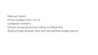 Fibonacci series
Prime numbers from 1 to 25
Composite numbers
Convert temperature from Celsius to Fahrenheit
Read principle amount, time and rate and find simple interest
 