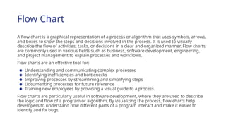 Flow Chart
A flow chart is a graphical representation of a process or algorithm that uses symbols, arrows,
and boxes to show the steps and decisions involved in the process. It is used to visually
describe the flow of activities, tasks, or decisions in a clear and organized manner. Flow charts
are commonly used in various fields such as business, software development, engineering,
and project management to explain processes and workflows.
Flow charts are an effective tool for:
● Understanding and communicating complex processes
● Identifying inefficiencies and bottlenecks
● Improving processes by streamlining and simplifying steps
● Documenting processes for future reference
● Training new employees by providing a visual guide to a process.
Flow charts are particularly useful in software development, where they are used to describe
the logic and flow of a program or algorithm. By visualizing the process, flow charts help
developers to understand how different parts of a program interact and make it easier to
identify and fix bugs.
 