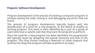 Program/ Software Development
Program development is the process of creating a computer program. It
involves writing the code, testing it, and debugging any errors that are
found.
The process of program development typically begins with the
identification of a need for a new program, or the desire to modify an
existing program. This need is often identified by a user or a group of
users who have a specific task that they want the program to perform.
Once the need for a new program has been identified, the programmer
will typically begin by designing the overall structure and flow of the
program. This may involve creating a flowchart or other diagram that
outlines the steps the program will take to perform its tasks.
 