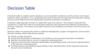 Decision Table
A decision table is a table used to represent a set of possible conditions and the actions to be taken
based on those conditions. It is a graphical tool used to describe the logic behind a decision-making
process and to help ensure that all possible scenarios have been considered.
A decision table typically consists of a table with rows and columns. The columns represent the
conditions or rules that need to be evaluated, while the rows represent the different combinations
of those conditions. The actions to be taken based on the conditions are listed in the final column of
the table.
Decision tables are particularly useful in software development, project management, and business
decision-making, where they can be used to:
● Clarify complex decisions
● Ensure that all possible combinations of conditions and outcomes have been considered
● Identify inconsistencies or errors in a decision-making process
● Improve communication between stakeholders by providing a clear and concise representation
of the decision-making process
● Facilitate testing and validation by providing a clear representation of the expected outcomes
for each set of conditions.
 
