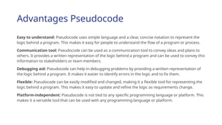 Advantages Pseudocode
Easy to understand: Pseudocode uses simple language and a clear, concise notation to represent the
logic behind a program. This makes it easy for people to understand the flow of a program or process.
Communication tool: Pseudocode can be used as a communication tool to convey ideas and plans to
others. It provides a written representation of the logic behind a program and can be used to convey this
information to stakeholders or team members.
Debugging aid: Pseudocode can help in debugging problems by providing a written representation of
the logic behind a program. It makes it easier to identify errors in the logic and to fix them.
Flexible: Pseudocode can be easily modified and changed, making it a flexible tool for representing the
logic behind a program. This makes it easy to update and refine the logic as requirements change.
Platform-independent: Pseudocode is not tied to any specific programming language or platform. This
makes it a versatile tool that can be used with any programming language or platform.
 