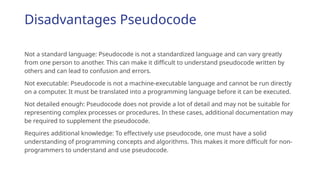 Disadvantages Pseudocode
Not a standard language: Pseudocode is not a standardized language and can vary greatly
from one person to another. This can make it difficult to understand pseudocode written by
others and can lead to confusion and errors.
Not executable: Pseudocode is not a machine-executable language and cannot be run directly
on a computer. It must be translated into a programming language before it can be executed.
Not detailed enough: Pseudocode does not provide a lot of detail and may not be suitable for
representing complex processes or procedures. In these cases, additional documentation may
be required to supplement the pseudocode.
Requires additional knowledge: To effectively use pseudocode, one must have a solid
understanding of programming concepts and algorithms. This makes it more difficult for non-
programmers to understand and use pseudocode.
 