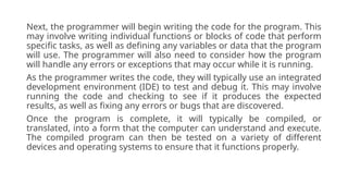 Next, the programmer will begin writing the code for the program. This
may involve writing individual functions or blocks of code that perform
specific tasks, as well as defining any variables or data that the program
will use. The programmer will also need to consider how the program
will handle any errors or exceptions that may occur while it is running.
As the programmer writes the code, they will typically use an integrated
development environment (IDE) to test and debug it. This may involve
running the code and checking to see if it produces the expected
results, as well as fixing any errors or bugs that are discovered.
Once the program is complete, it will typically be compiled, or
translated, into a form that the computer can understand and execute.
The compiled program can then be tested on a variety of different
devices and operating systems to ensure that it functions properly.
 
