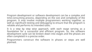 Program development or software development can be a complex and
time-consuming process, depending on the size and complexity of the
program. It may involve multiple programmers working together, as
well as significant testing and debugging to ensure that the program is
reliable and performs its intended tasks.
It is a step by step wise approach, with each stage serving as a
foundation for a successful and efficient program. So, the software
development cycle can be broken down into stages and the phases are
often completed in a precise order.
Programmers construct the software in phases or steps are well
planned.
 