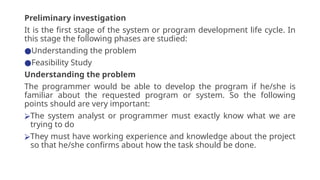 Preliminary investigation
It is the first stage of the system or program development life cycle. In
this stage the following phases are studied:
●Understanding the problem
●Feasibility Study
Understanding the problem
The programmer would be able to develop the program if he/she is
familiar about the requested program or system. So the following
points should are very important:
⮚The system analyst or programmer must exactly know what we are
trying to do
⮚They must have working experience and knowledge about the project
so that he/she confirms about how the task should be done.
 