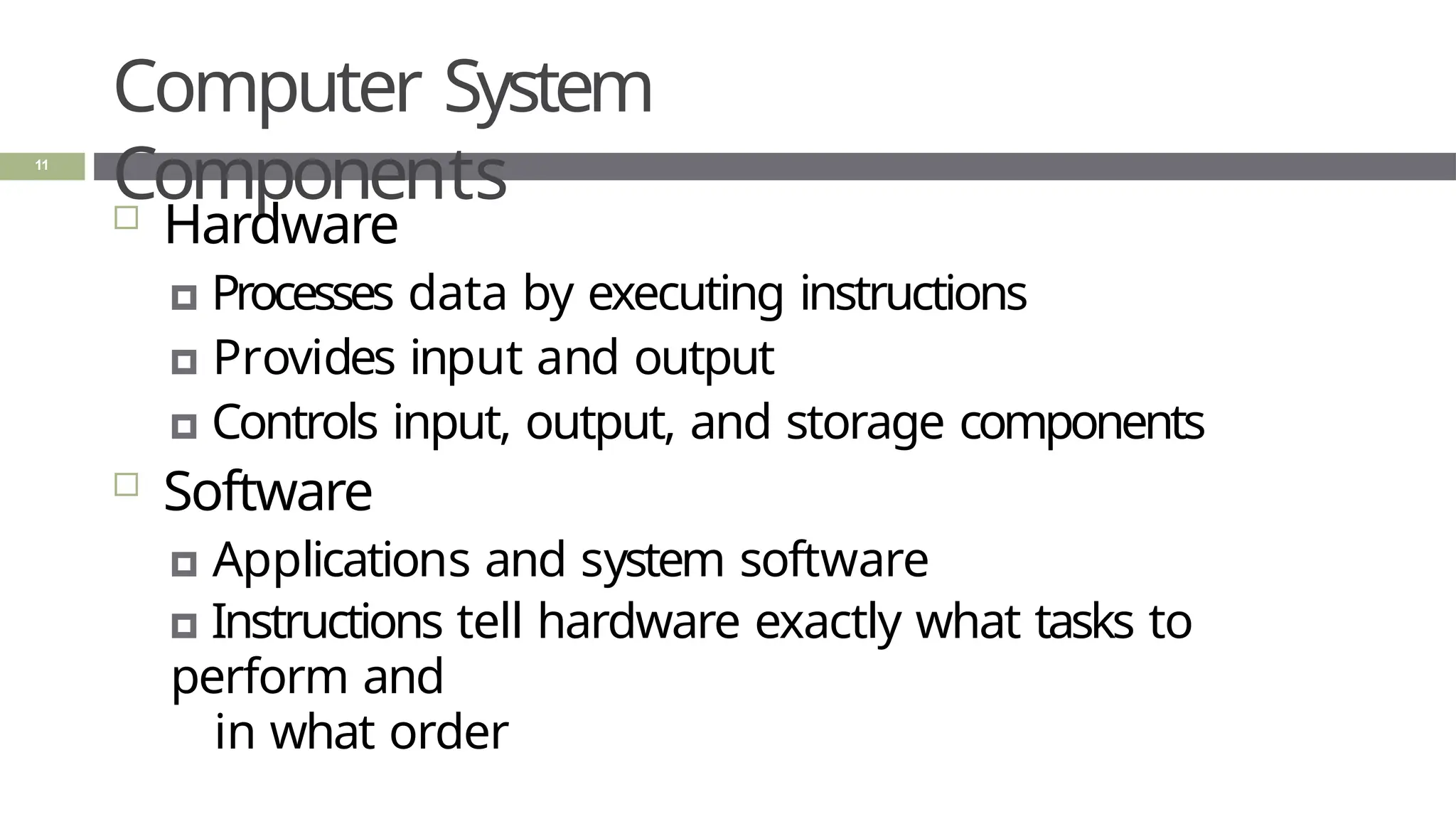 Computer System
Components
11
 Hardware
🞑 Processes data by executing instructions
🞑 Provides input and output
🞑 Controls input, output, and storage components
 Software
🞑 Applications and system software
🞑 Instructions tell hardware exactly what tasks to
perform and
in what order
 