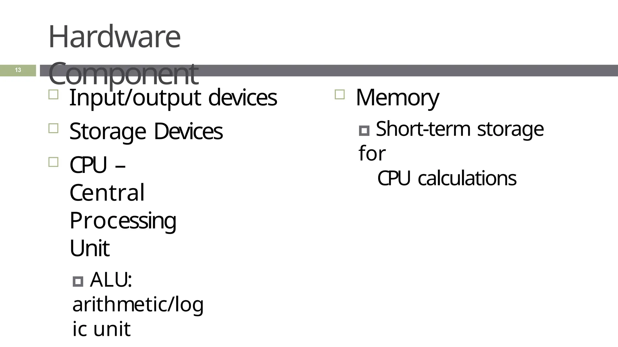 Hardware
Component
 Input/output devices
 Storage Devices
 CPU –
Central
Processing
Unit
🞑 ALU:
arithmetic/log
ic unit
 Memory
🞑 Short-term storage
for
CPU calculations
13
 