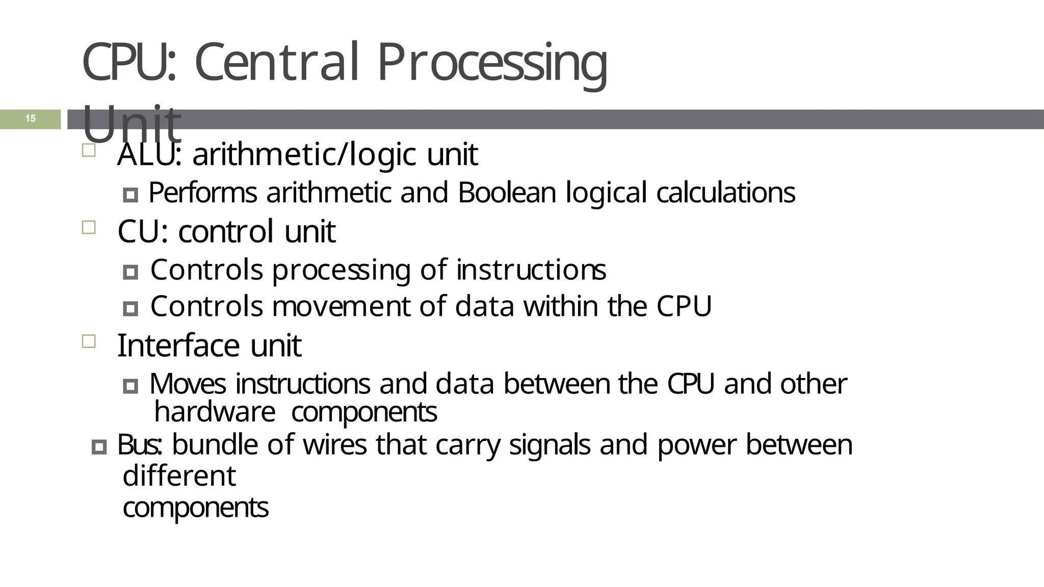 CPU: Central Processing
Unit
15
 ALU: arithmetic/logic unit
🞑 Performs arithmetic and Boolean logical calculations
 CU: control unit
🞑 Controls processing of instructions
🞑 Controls movement of data within the CPU
 Interface unit
🞑 Moves instructions and data between the CPU and other
hardware components
🞑 Bus: bundle of wires that carry signals and power between
different
components
 