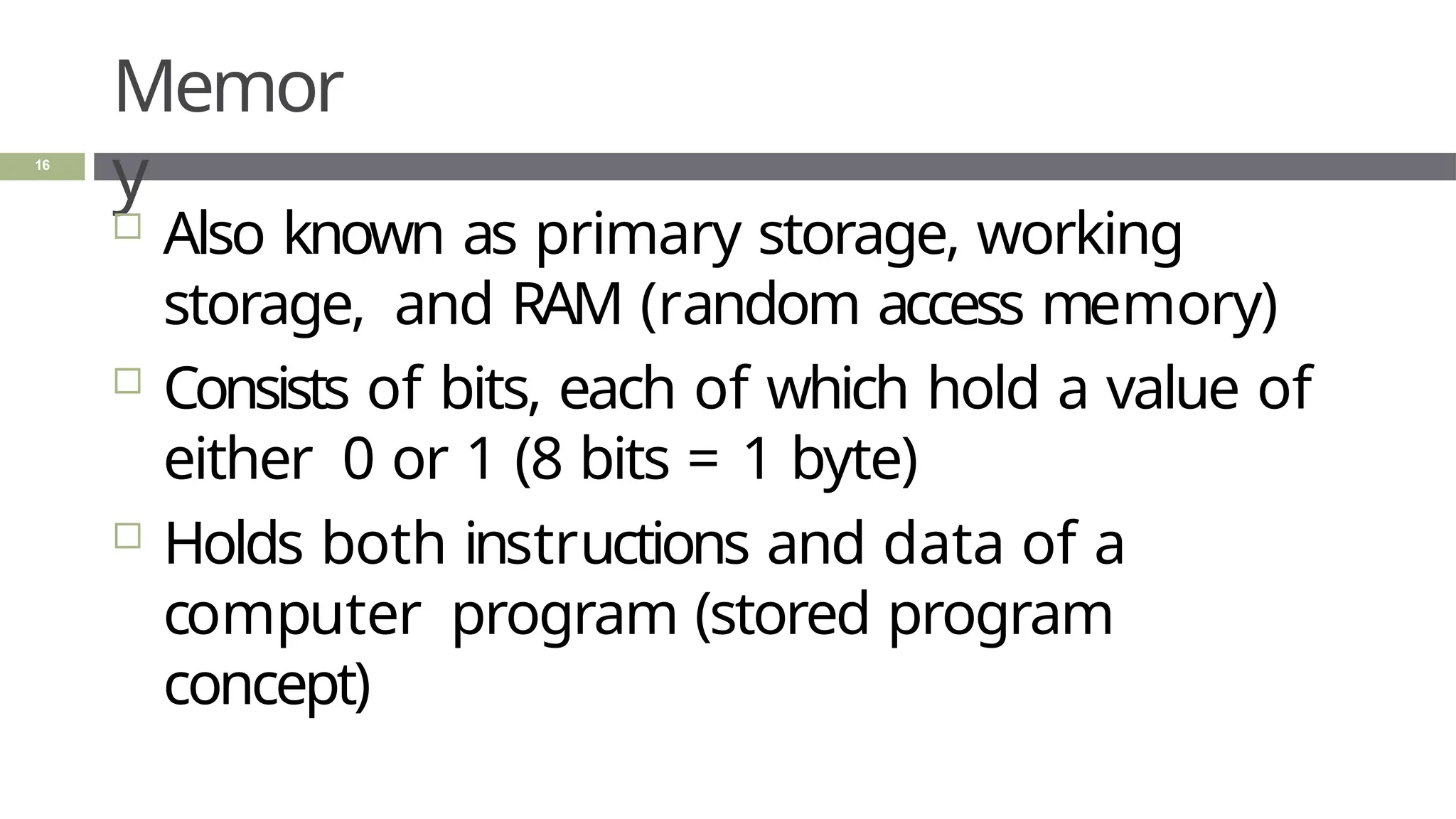 Memor
y
16
 Also known as primary storage, working
storage, and RAM (random access memory)
 Consists of bits, each of which hold a value of
either 0 or 1 (8 bits = 1 byte)
 Holds both instructions and data of a
computer program (stored program
concept)
 