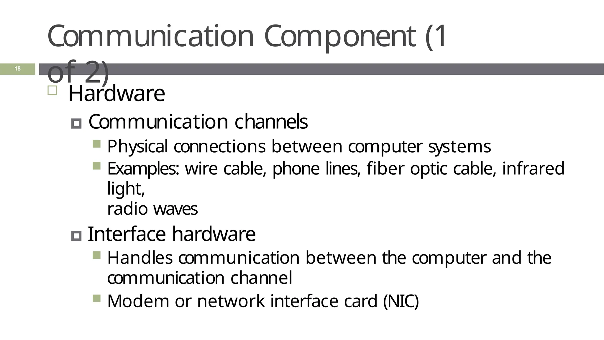 Communication Component (1
of 2)
18
 Hardware
🞑 Communication channels
 Physical connections between computer systems
 Examples: wire cable, phone lines, fiber optic cable, infrared
light,
radio waves
🞑 Interface hardware
 Handles communication between the computer and the
communication channel
 Modem or network interface card (NIC)
 
