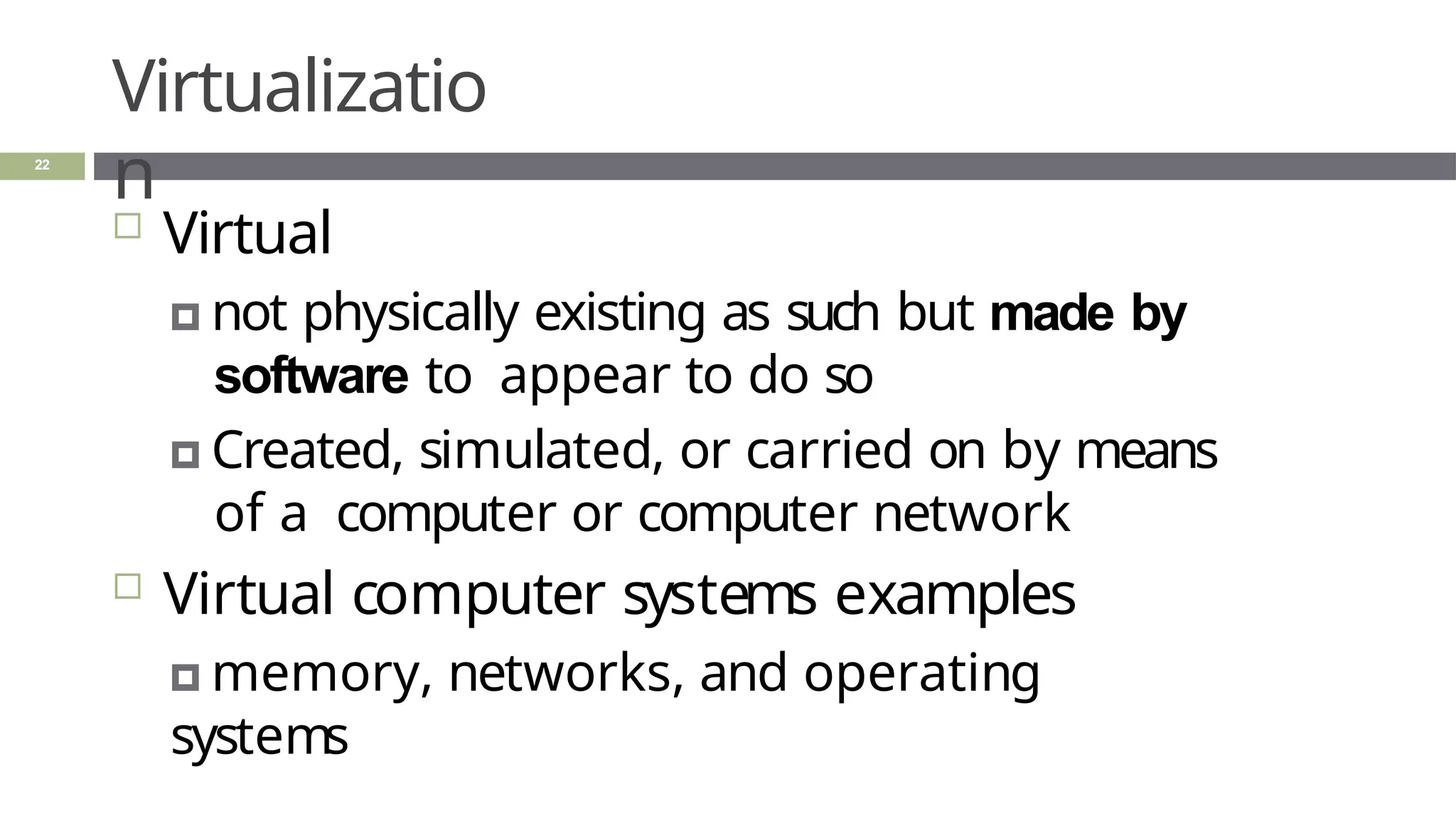 Virtualizatio
n
22
 Virtual
🞑 not physically existing as such but made by
software to appear to do so
🞑 Created, simulated, or carried on by means
of a computer or computer network
 Virtual computer systems examples
🞑 memory, networks, and operating
systems
 