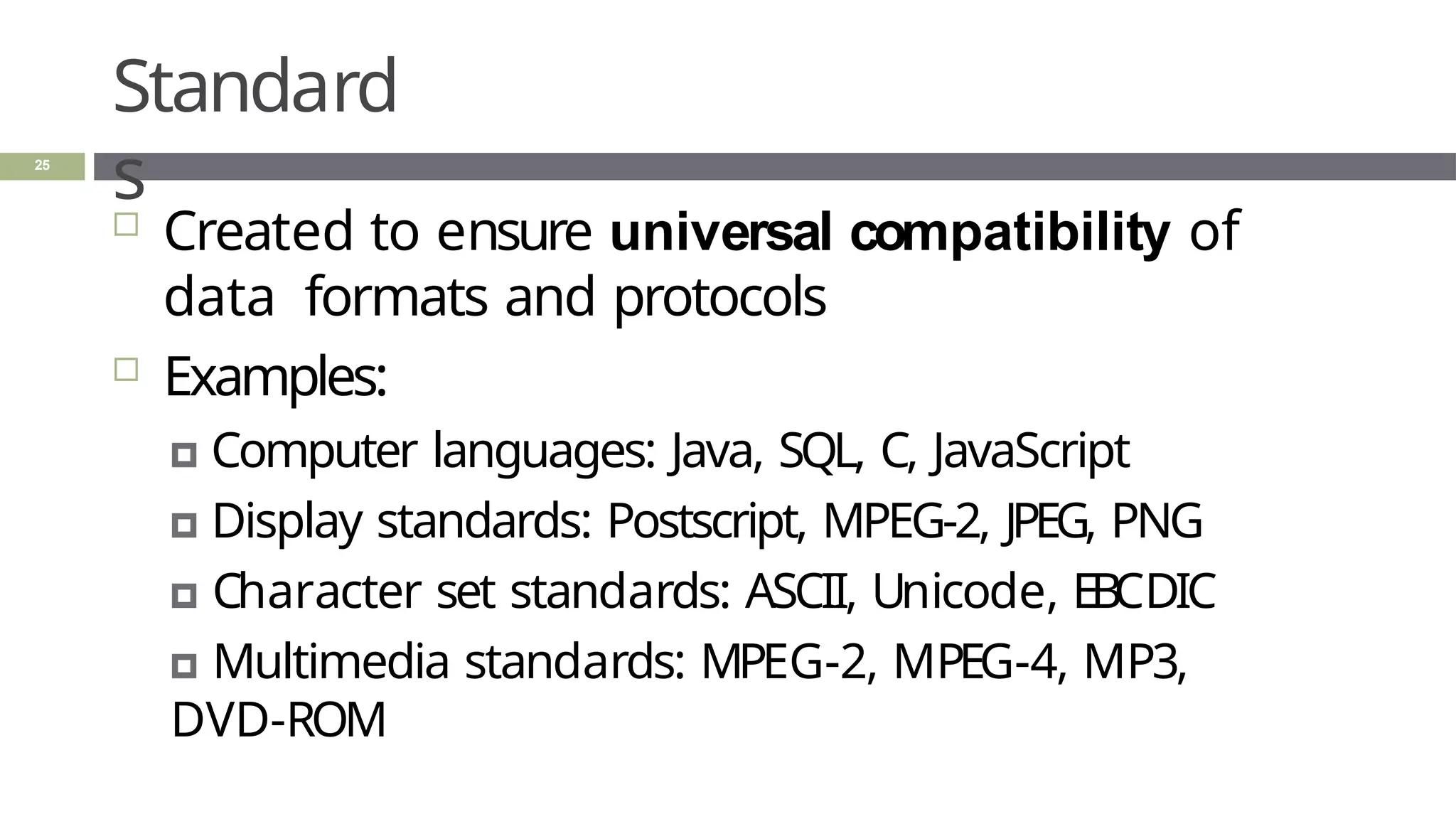 Standard
s
25
 Created to ensure universal compatibility of
data formats and protocols
 Examples:
🞑 Computer languages: Java, SQL, C, JavaScript
🞑 Display standards: Postscript, MPEG-2, JPEG, PNG
🞑 Character set standards: ASCII, Unicode, EBCDIC
🞑 Multimedia standards: MPEG-2, MPEG-4, MP3,
DVD-ROM
 