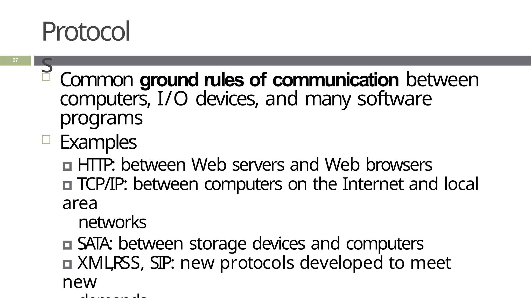 Protocol
s
27
 Common ground rules of communication between
computers, I/O devices, and many software
programs
 Examples
🞑 HTTP: between Web servers and Web browsers
🞑 TCP/IP: between computers on the Internet and local
area
networks
🞑 SATA: between storage devices and computers
🞑 XML,RSS, SIP: new protocols developed to meet
new
 