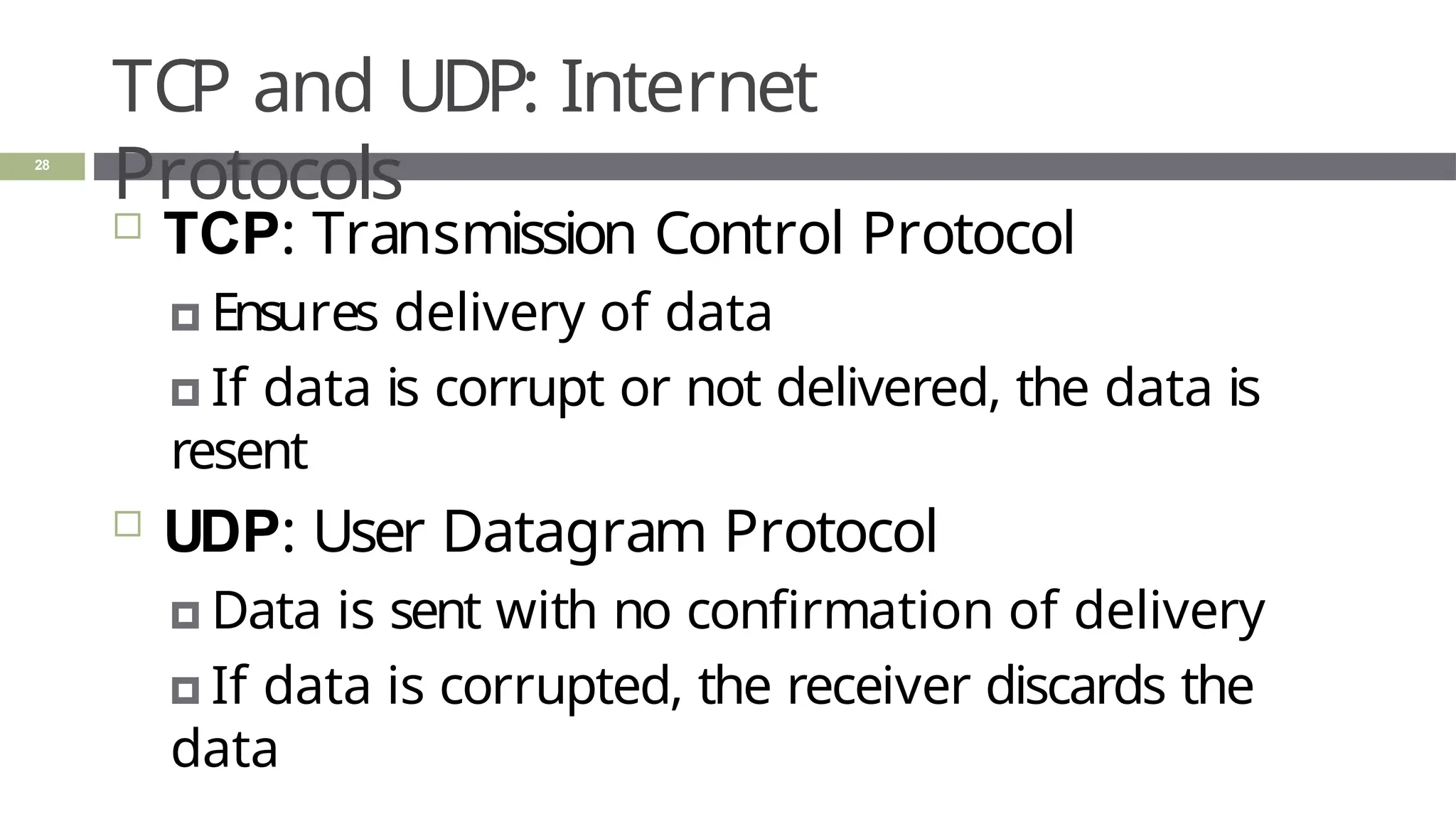 TCP and UDP: Internet
Protocols
28
 TCP: Transmission Control Protocol
🞑 Ensures delivery of data
🞑 If data is corrupt or not delivered, the data is
resent
 UDP: User Datagram Protocol
🞑 Data is sent with no confirmation of delivery
🞑 If data is corrupted, the receiver discards the
data
 