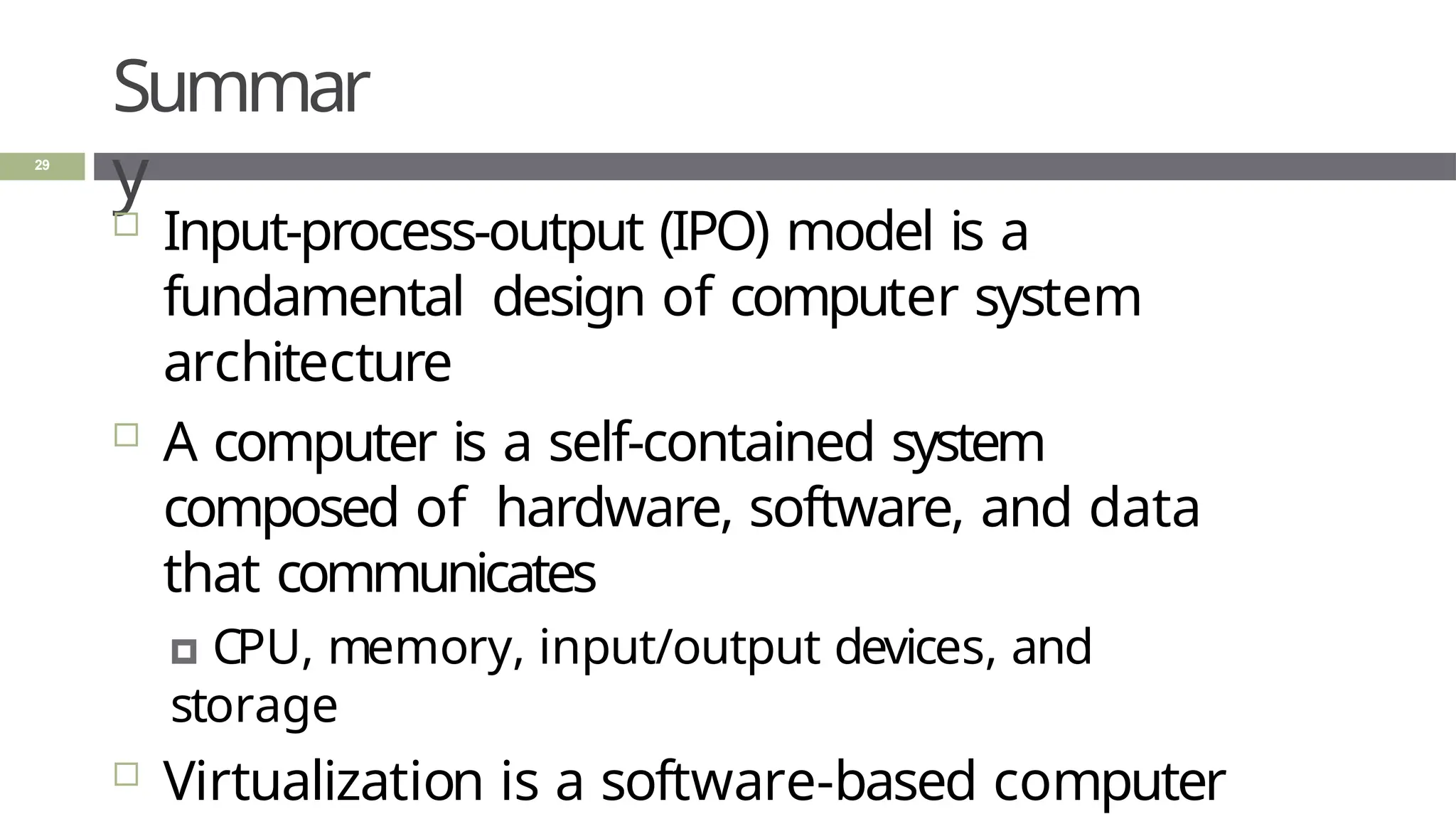 Summar
y
29
 Input-process-output (IPO) model is a
fundamental design of computer system
architecture
 A computer is a self-contained system
composed of hardware, software, and data
that communicates
🞑 CPU, memory, input/output devices, and
storage
 Virtualization is a software-based computer
 