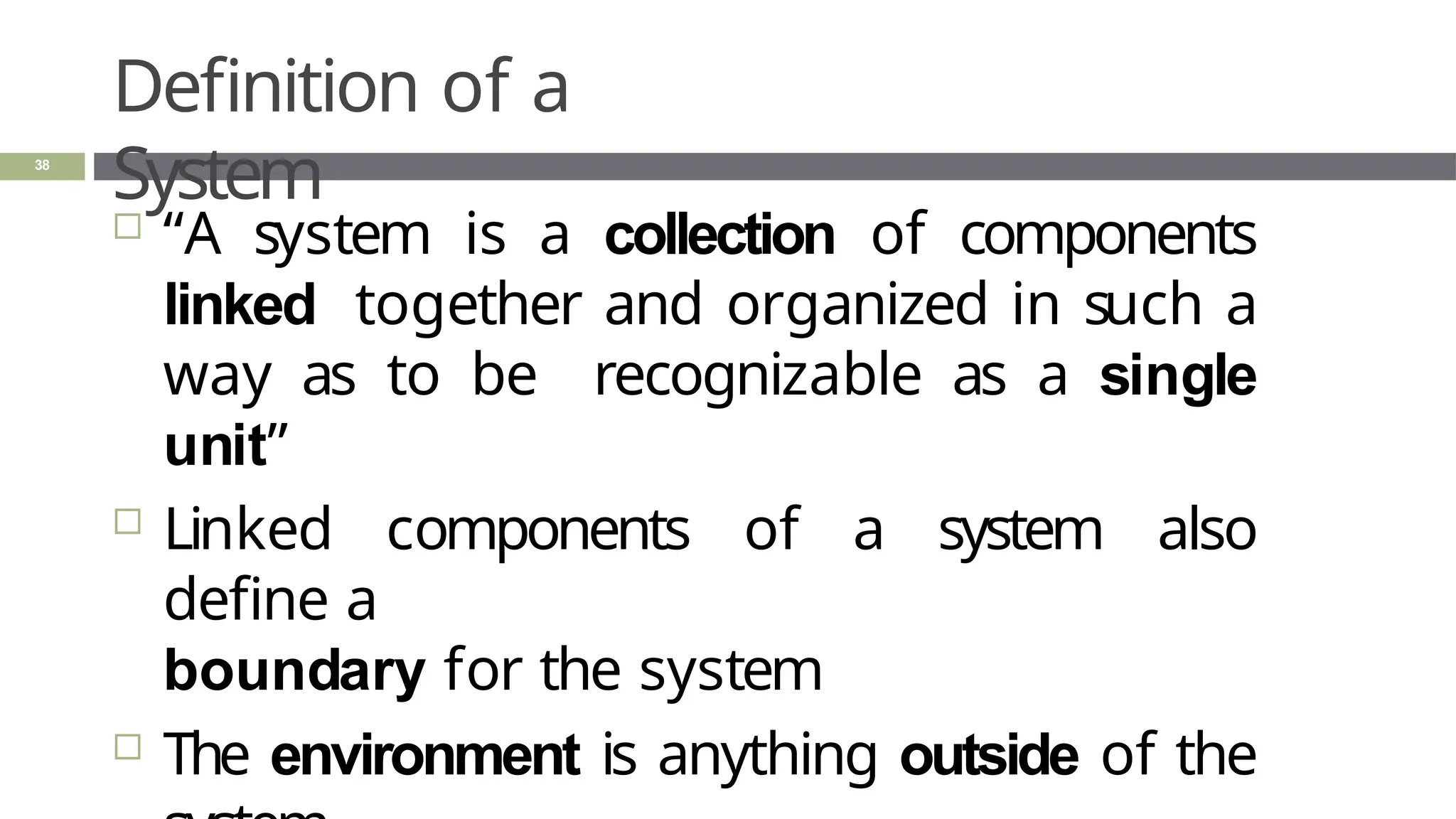 Definition of a
System
38
 “A system is a collection of components
linked together and organized in such a
way as to be recognizable as a single
unit”
 Linked components of a system also
define a
boundary for the system
 The environment is anything outside of the
 