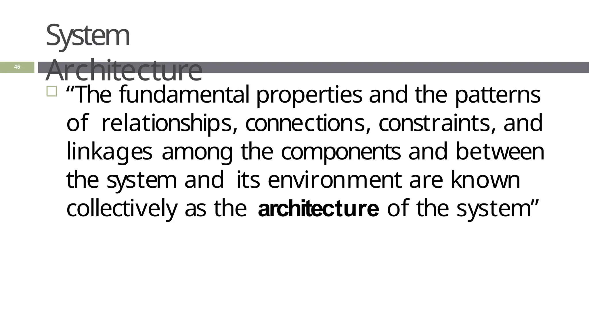 System
Architecture
45
 “The fundamental properties and the patterns
of relationships, connections, constraints, and
linkages among the components and between
the system and its environment are known
collectively as the architecture of the system”
 