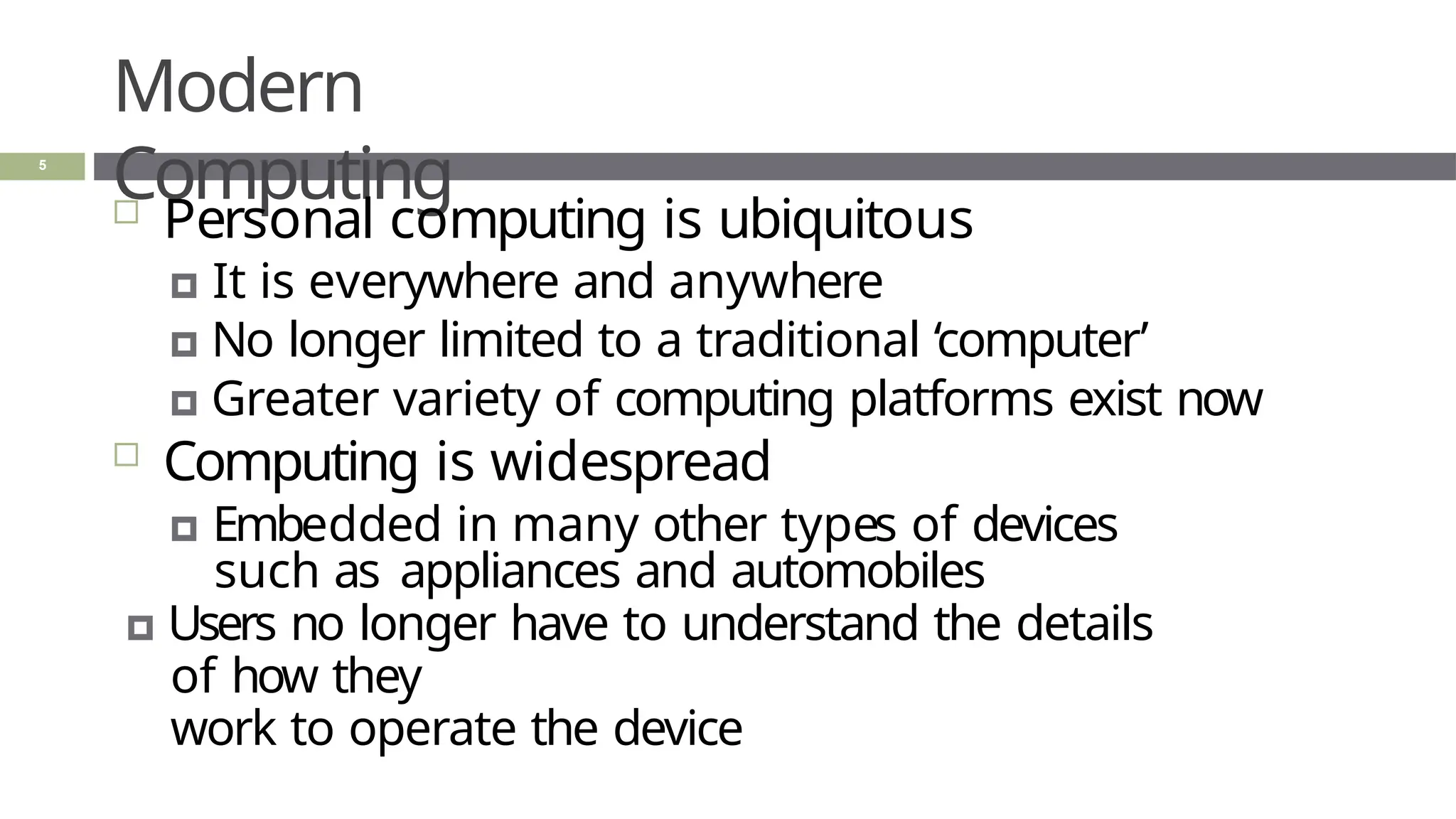 Modern
Computing
5
 Personal computing is ubiquitous
🞑 It is everywhere and anywhere
🞑 No longer limited to a traditional ‘computer’
🞑 Greater variety of computing platforms exist now
 Computing is widespread
🞑 Embedded in many other types of devices
such as appliances and automobiles
🞑 Users no longer have to understand the details
of how they
work to operate the device
 