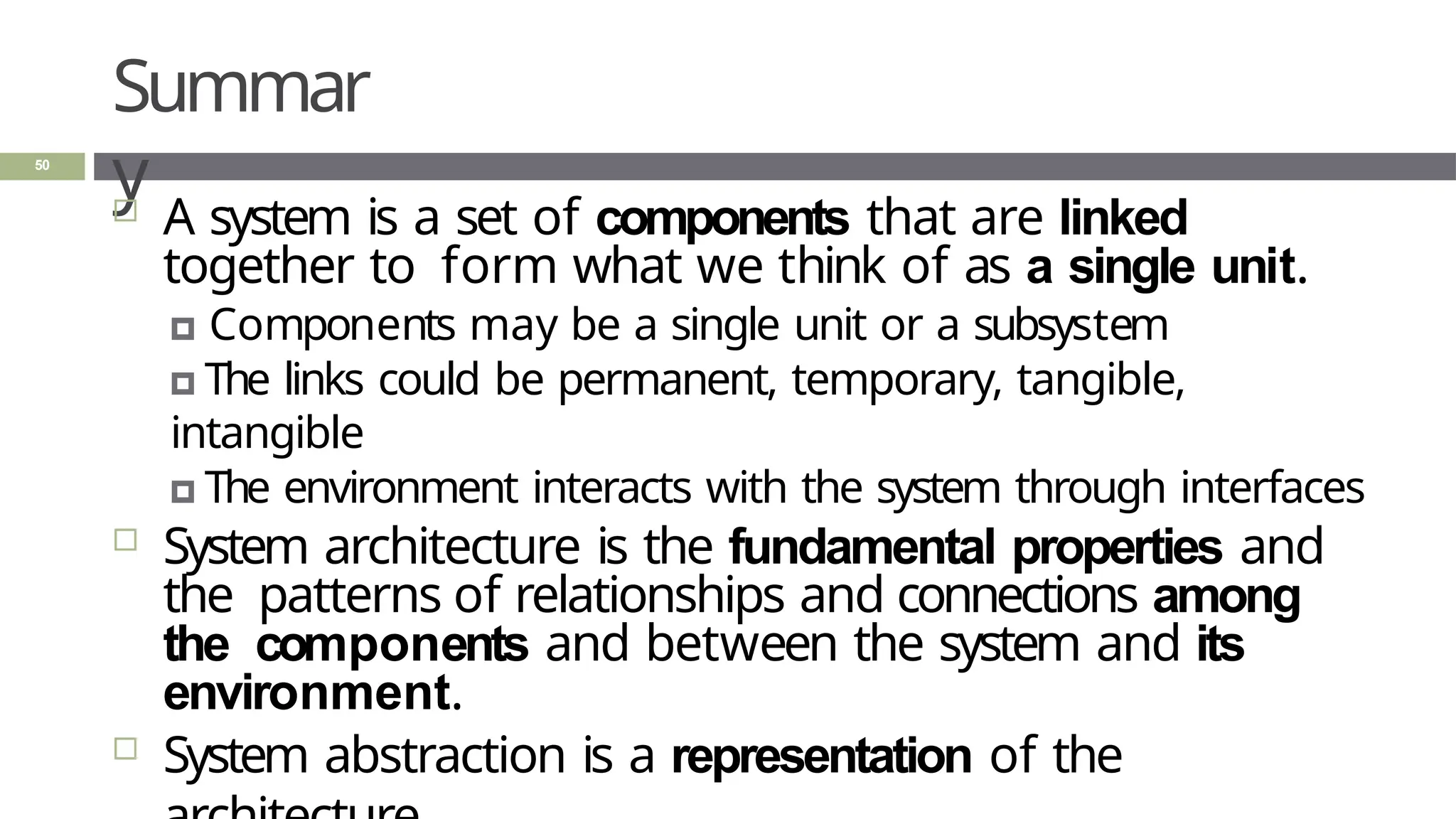Summar
y
50
 A system is a set of components that are linked
together to form what we think of as a single unit.
🞑 Components may be a single unit or a subsystem
🞑 The links could be permanent, temporary, tangible,
intangible
🞑 The environment interacts with the system through interfaces
 System architecture is the fundamental properties and
the patterns of relationships and connections among
the components and between the system and its
environment.
 System abstraction is a representation of the
 