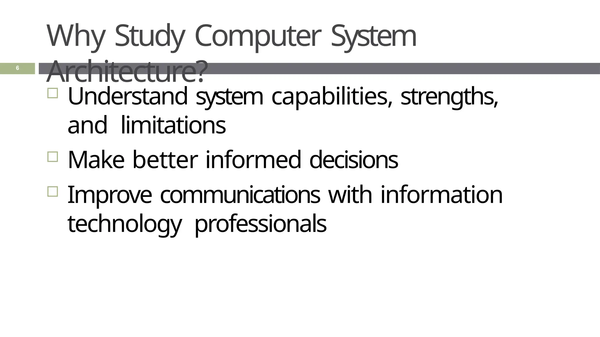 Why Study Computer System
Architecture?
6
 Understand system capabilities, strengths,
and limitations
 Make better informed decisions
 Improve communications with information
technology professionals
 